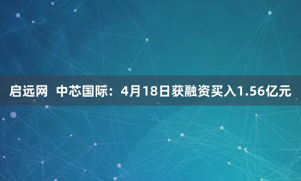 启远网  中芯国际：4月18日获融资买入1.56亿元