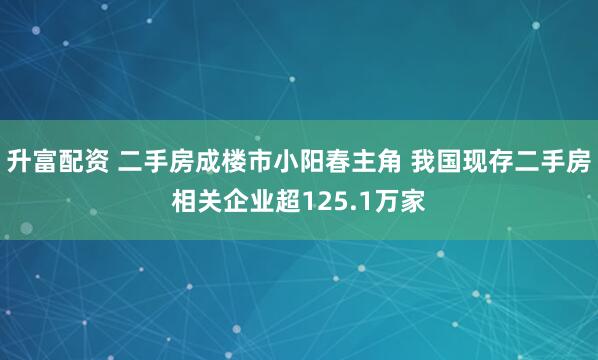升富配资 二手房成楼市小阳春主角 我国现存二手房相关企业超125.1万家