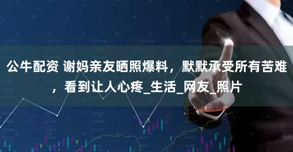 公牛配资 谢妈亲友晒照爆料，默默承受所有苦难，看到让人心疼_生活_网友_照片