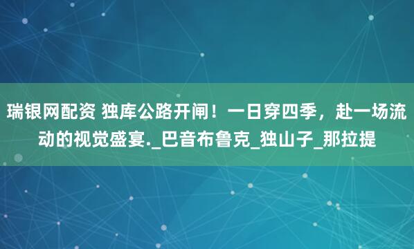 瑞银网配资 独库公路开闸！一日穿四季，赴一场流动的视觉盛宴._巴音布鲁克_独山子_那拉提