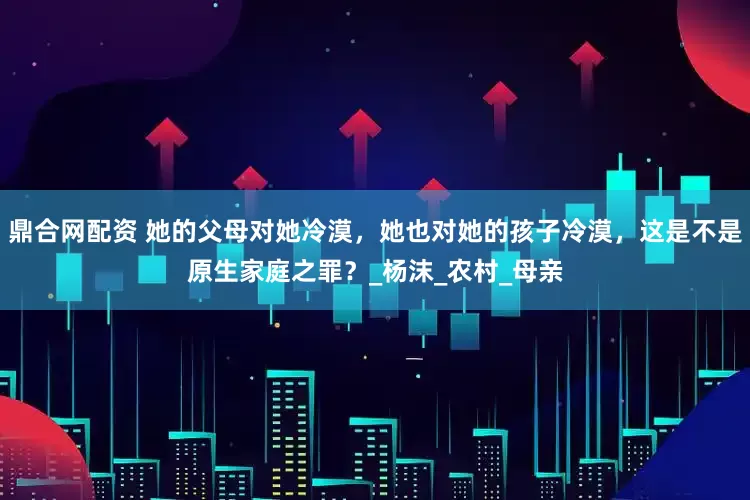 鼎合网配资 她的父母对她冷漠，她也对她的孩子冷漠，这是不是原生家庭之罪？_杨沫_农村_母亲