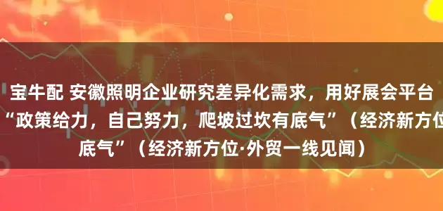宝牛配 安徽照明企业研究差异化需求，用好展会平台和外贸支持政策 “政策给力，自己努力，爬坡过坎有底气”（经济新方位·外贸一线见闻）
