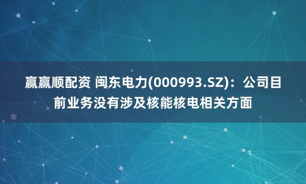 赢赢顺配资 闽东电力(000993.SZ)：公司目前业务没有涉及核能核电相关方面