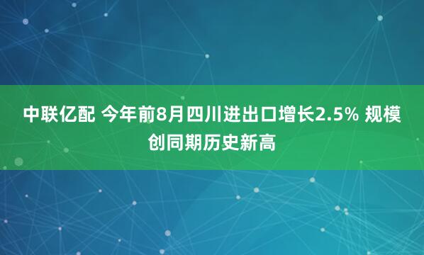 中联亿配 今年前8月四川进出口增长2.5% 规模创同期历史新高