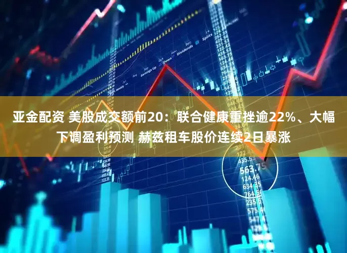 亚金配资 美股成交额前20：联合健康重挫逾22%、大幅下调盈利预测 赫兹租车股价连续2日暴涨